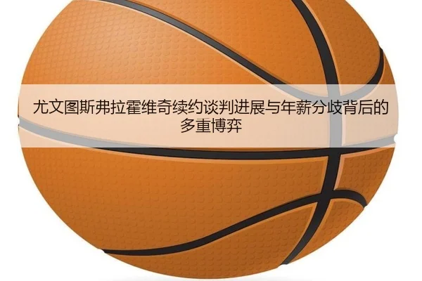尤文图斯弗拉霍维奇续约谈判进展与年薪分歧背后的多重博弈