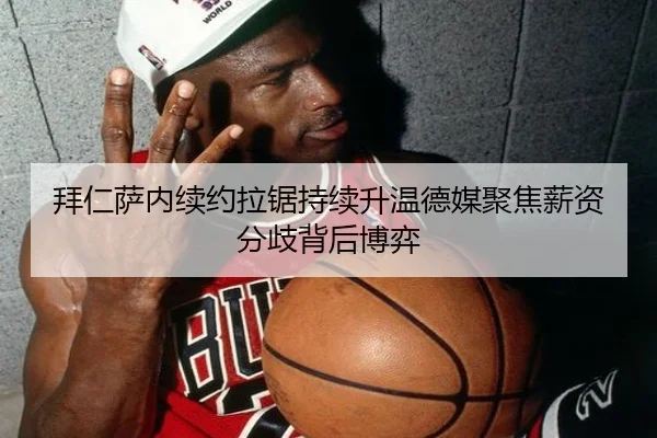 拜仁萨内续约拉锯持续升温德媒聚焦薪资分歧背后博弈